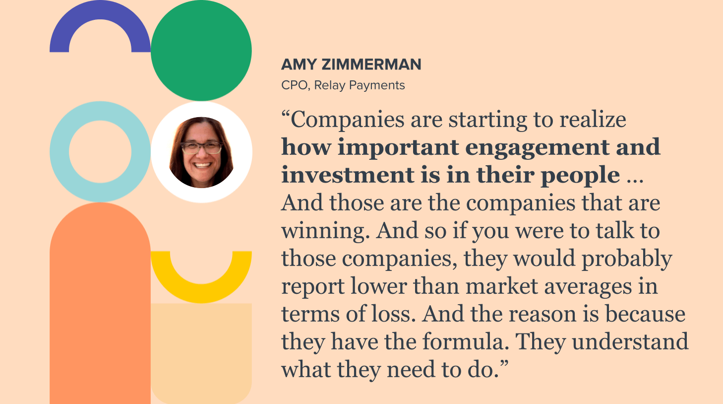 Amy Zimmerman, Relay Payments: “Companies are starting to realize how important engagement and investment is in their people … And those are the companies that are winning. And so if you were to talk to those companies, they would probably report lower than market averages in terms of loss. And the reason is because they have the formula. They understand what they need to do.” 